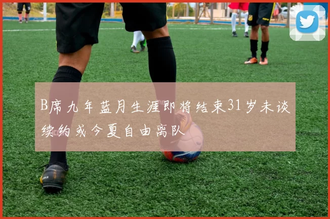 B席九年蓝月生涯即将结束31岁未谈续约或今夏自由离队