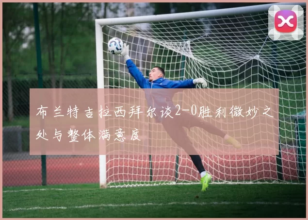 布兰特吉拉西拜尔谈2-0胜利微妙之处与整体满意度