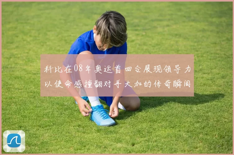 科比在08年奥运首回合展现领导力以使命感撞翻对手大加的传奇瞬间