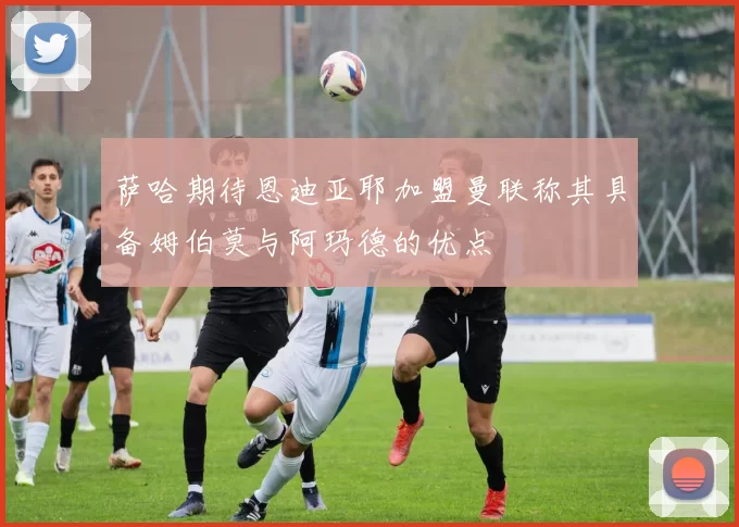 萨哈期待恩迪亚耶加盟曼联称其具备姆伯莫与阿玛德的优点