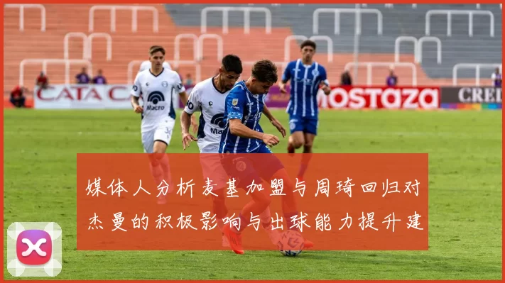 媒体人分析麦基加盟与周琦回归对杰曼的积极影响与出球能力提升建议