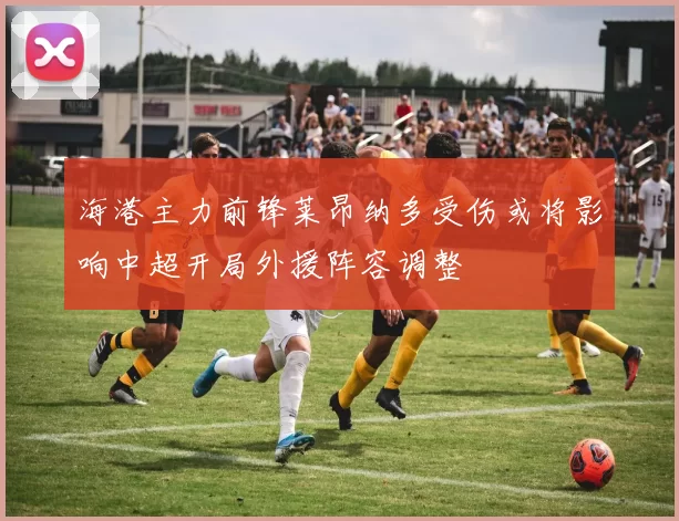 海港主力前锋莱昂纳多受伤或将影响中超开局外援阵容调整