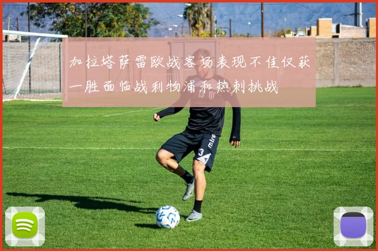加拉塔萨雷欧战客场表现不佳仅获一胜面临战利物浦和热刺挑战