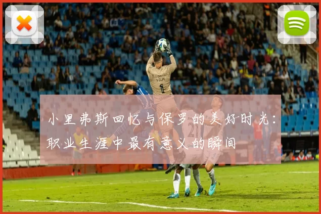 小里弗斯回忆与保罗的美好时光：职业生涯中最有意义的瞬间