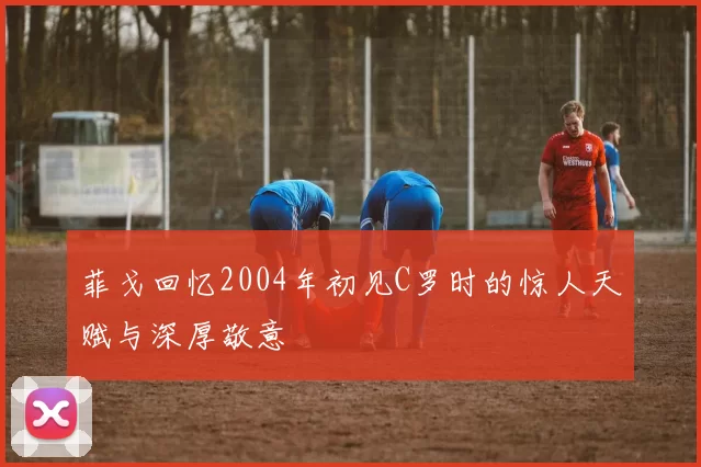 菲戈回忆2004年初见C罗时的惊人天赋与深厚敬意