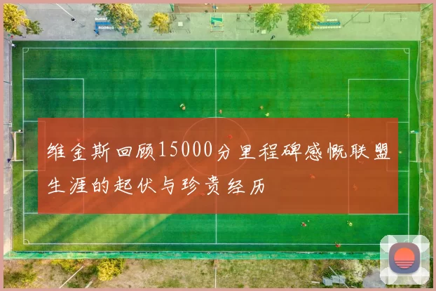 维金斯回顾15000分里程碑感慨联盟生涯的起伏与珍贵经历