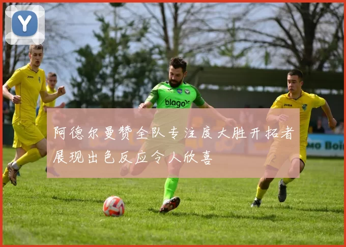 阿德尔曼赞全队专注度大胜开拓者展现出色反应令人欣喜
