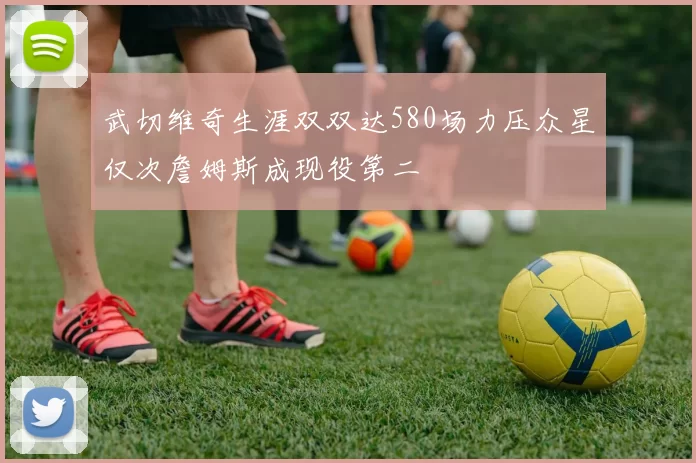 武切维奇生涯双双达580场力压众星仅次詹姆斯成现役第二