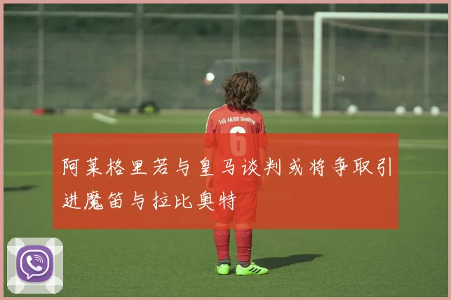 阿莱格里若与皇马谈判或将争取引进魔笛与拉比奥特
