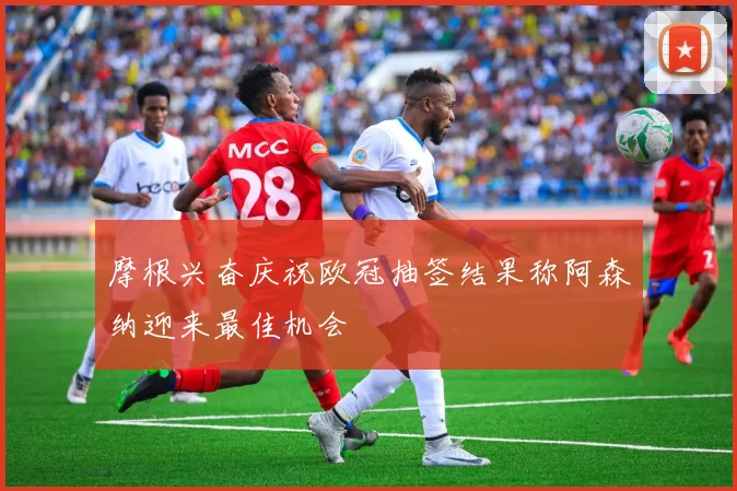 摩根兴奋庆祝欧冠抽签结果称阿森纳迎来最佳机会
